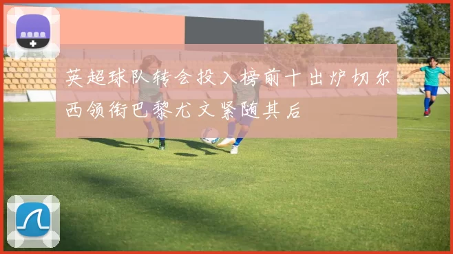英超球队转会投入榜前十出炉切尔西领衔巴黎尤文紧随其后