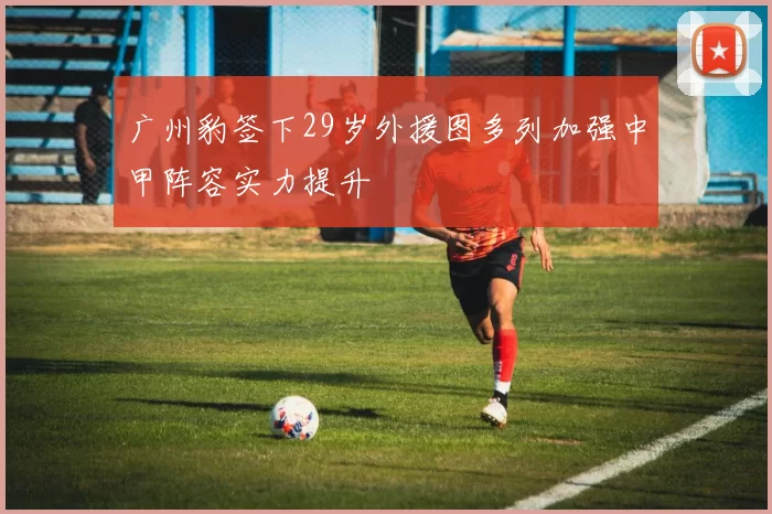 广州豹签下29岁外援图多列加强中甲阵容实力提升