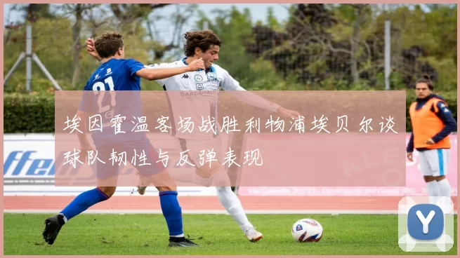 埃因霍温客场战胜利物浦埃贝尔谈球队韧性与反弹表现