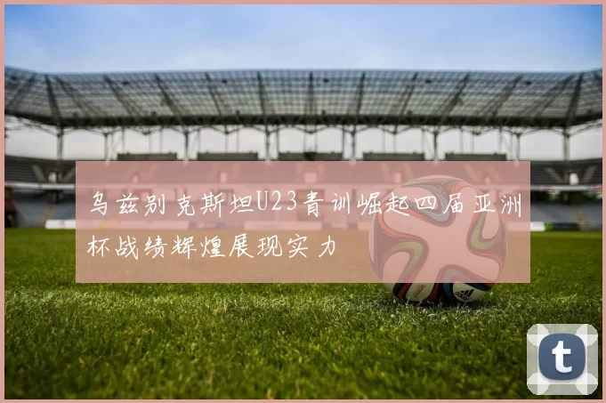 乌兹别克斯坦U23青训崛起四届亚洲杯战绩辉煌展现实力