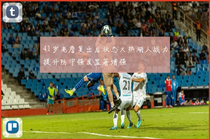 41岁老詹复出后状态火热湖人战力提升防守强度显著增强