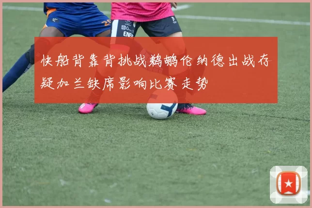 快船背靠背挑战鹈鹕伦纳德出战存疑加兰缺席影响比赛走势
