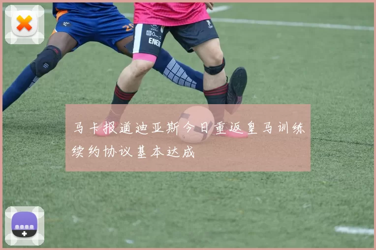 马卡报道迪亚斯今日重返皇马训练续约协议基本达成