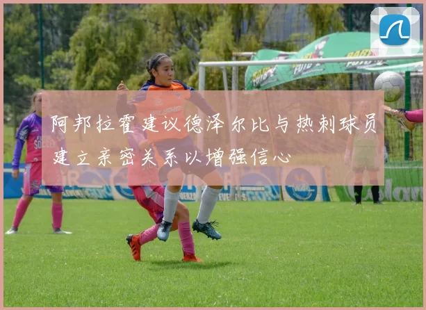 阿邦拉霍建议德泽尔比与热刺球员建立亲密关系以增强信心