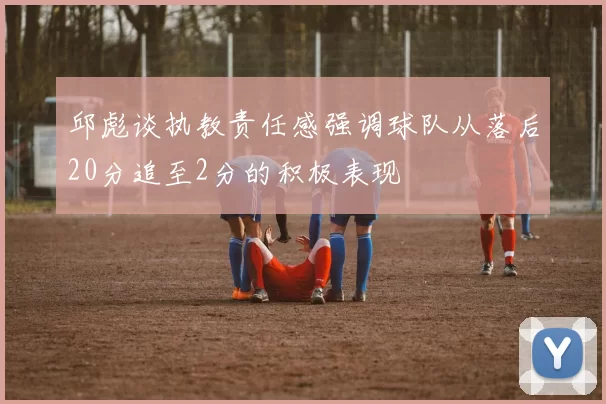 邱彪谈执教责任感强调球队从落后20分追至2分的积极表现