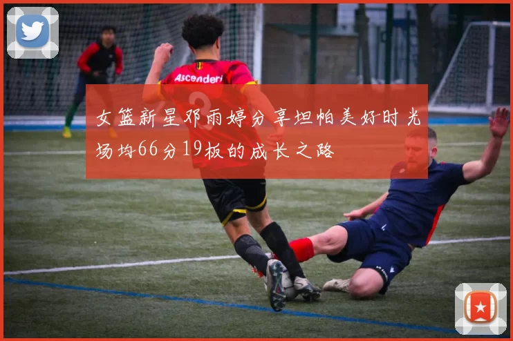女篮新星邓雨婷分享坦帕美好时光场均66分19板的成长之路