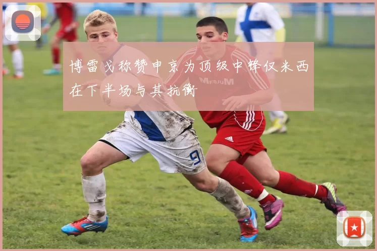 博雷戈称赞申京为顶级中锋仅米西在下半场与其抗衡