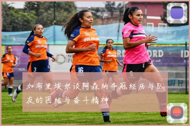 加布里埃尔谈阿森纳夺冠经历与队友的团结与奋斗精神