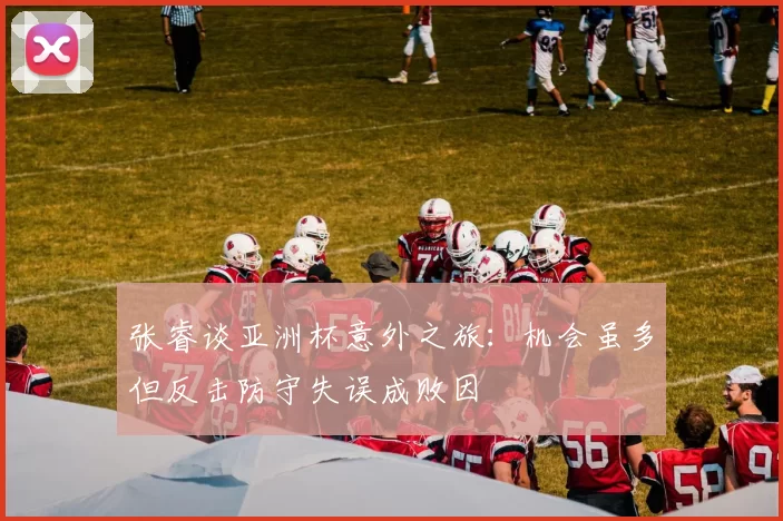 张睿谈亚洲杯意外之旅：机会虽多但反击防守失误成败因