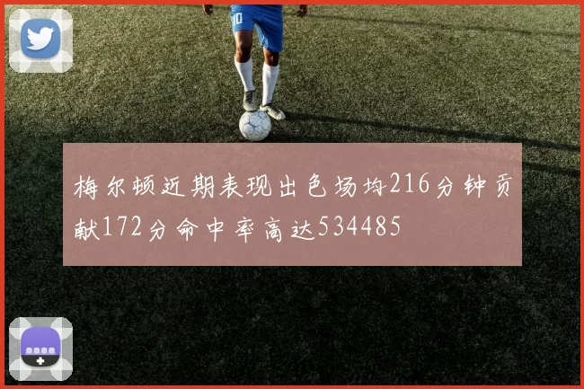 梅尔顿近期表现出色场均216分钟贡献172分命中率高达534485