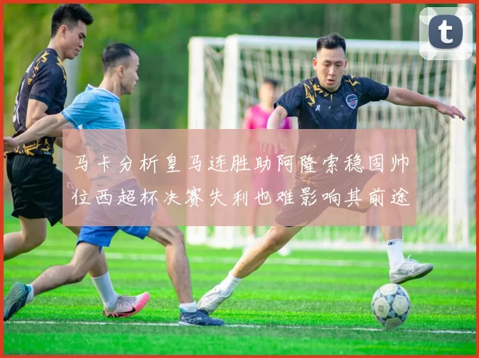 马卡分析皇马连胜助阿隆索稳固帅位西超杯决赛失利也难影响其前途